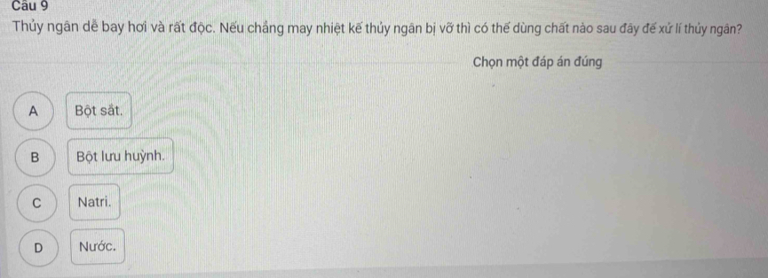 Thủy ngân dễ bay hơi và rất độc. Nếu chắng may nhiệt kế thủy ngân bị vỡ thì có thế dùng chất nào sau đây đế xứ lí thủy ngân?
Chọn một đáp án đúng
A Bột sắt.
B Bột lưu huỳnh.
C Natri.
D Nước.