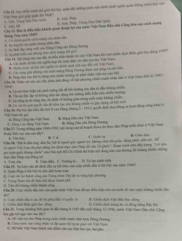 Sau chiến tranh thể giới thứ hai, quân đội những nước nào dưới danh nghĩa quân Đồng minh kéo vào
Việt Nam giải giáp quân đội Nhật?
A. Anh, Trung Họa Dân Quốc B. Anh, Pháp
C. Anh, Ml D. Anh, Pháp, Trung Hoa Dân Quốc
Câu 13. Đầu là điều kiệu khách quan thuận lợi của nước Việt Nam Dân chú Cộng hóa sau cách mạng
tháng Tàm năm 1945?
A. Có chính quyền cách mạng của nhân dân
B. Sự úng hộ của quản chúng nhân dân
C. Sự lãnh đạo sáng suốt của Đảng Cộng sản Đông Dương
D. Sự phát triển của phong trào cách mạng thế giới
Cầu 14. Nội dụng nào sau đây là điều kiện thuận lợi của Việt Nam khi mở chiến dịch Biên giới thu đông 1950?
A. Các nước xã bội chủ nghĩa hợp tác toàn điện và viện trợ cho Việt Nam.
B. Nhiều nước xã hội chú nghĩa có chính sách tích cực đổi với Việt Nam.
C. Các vùng giải phóng của cách mạng Đông Dương được mở rộng và nổi liền.
D. Pháp lâm vào thể bị động trên chiến trường do phải nhận viện trợ của Mỹ.
Cầu 18. Nhận xét nào sau đây phản ảnh đùng về hậu phương chiến tranh nhân dân ở Việt Nam thời ki 1945-
1954?
A. Là nơi thực hiện cái cách ruộng đất để bồi dưỡng sức dân từ đầu kháng chiến.
B. Tòn tại độc lập và không chịu tác động bởi những diễn biến trên chiến trường.
C. Là vùng tự do rộng lớn, ổn định về không gian trong suốt cuộc kháng chiến.
D. Có vai trò giải quyết vẫn đề tiểm lực cho kháng chiến và gây dựng xã hội mới.
Câu 16. Đại hội đại biểu lần thứ II của Đảng (tháng 2 - 1951) quyết định đưa Đảng ra hoạt động công khai ở
Việt Nam tên gọi
A. Đảng Cộng sản Việt Nam B. Đảng Dân chủ Việt Nam.
C. Đảng Lao động Việt Nam. D. Đảng Dân chủ Đông Dương.
Câu 17. Trong những năm 1949-1950, nội dung của kế hoạch Rơve do thực dân Pháp triển khai ở Việt Nam
thuộc lĩnh vực nào sau đây?
A. Văn hóa. B. Y tế. C. Quân sự. D. Giáo dục.
Câu 18. 'Bất kì đàn ông, đàn bà, bắt ki người già, người tre^(frac 1)2 1, không chia tôn giáo, đảng phái, dân tộc. Hể
là người Việt Nam thì phải đứng lên đánh thực dân Pháp đề cửu Tổ Quốc'. Đoạn trích trên đây trong 'Lời kêu
gọi toàn quốc kháng chiến'' của Chủ tịch Hồ Chi Minh thể hiện nội dung nào của đường lối kháng chiến chống
thực dân Pháp của Đáng ta?
A. Toàn dân. B. Toàn diện. C. Trường kì. D. Tự lực cánh sinh.
Câu 19. Sự kiện nào đã đánh đầu sự kết thúc của cuộc chiến đầu ở Hà Nội vào năm 1946?
A. Quân Pháp ở Hà Nội bị tiêu diệt hoàn toàn
B. Cuộc rút lui thành công của Trung đoàn Thủ đỏ ra vùng hậu phương
C. Trung Đoàn thủ đô làm chủ được thành phố
D. Tiêu thổ kháng chiến thành công
Câu 20. Cuộc chiến đầu nào của quân nhân Việt Nam đã tạo điều kiện cho cả nước đi vào cuộc kháng chiến lâu
dài?
A. Cuộc chiến đầu ở các đô thị phía Bắc vĩ tuyển 16 B. Chiến dịch Việt Bắc thu- đông
C. Chiến dịch Biên giới thu- đông  D. Chiến dịch trung du và đồng bằng Bắc Bộ
Câu 21. Trong khoảng thời gian từ đầu tháng 9-1945 đến cuối tháng 12-1946, nước Việt Nam Dân chủ Cộng
hòa gặp trở ngại nào sau đây?
A. Mỹ viện trợ cho Pháp trong cuộc chiến tranh xâm lược Đông Dương.
B. Chưa nước nào công nhận và đặt quan hệ ngoại giao với Việt Nam.
C. Mĩ biển Việt Nam thành tâm điểm của cục diện hai cực, hai phe.