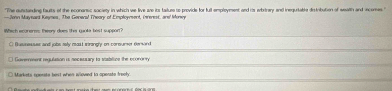'The outstanding faults of the economic society in which we live are its failure to provide for full employment and its arbitrary and inequitable distribution of wealth and incomes.'''
—John Maynard Keynes, The General Theory of Employment, Interest, and Money
Which economic theory does this quote best support?
Businesses and jobs rely most strongly on consumer demand
Government regulation is necessary to stabilize the economy
Markets operate best when allowed to operate freely.
c a n b o s t mak e their rwn ecnomic decisions