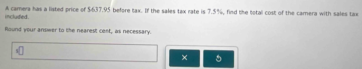 A camera has a listed price of $637.95 before tax. If the sales tax rate is 7.5%, find the total cost of the camera with sales tax 
included. 
Round your answer to the nearest cent, as necessary. 
×