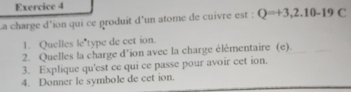 La charge d'ion qui ce produit d'un atome de cuivre est : Q=+3,2.10-19C
1. Quelles le type de cet ion. 
2. Quelles la charge d’ion avec la charge élémentaire (e). 
3. Explique qu'est ce qui ce passe pour avoir cet ion. 
4. Donner le symbole de cet ion.