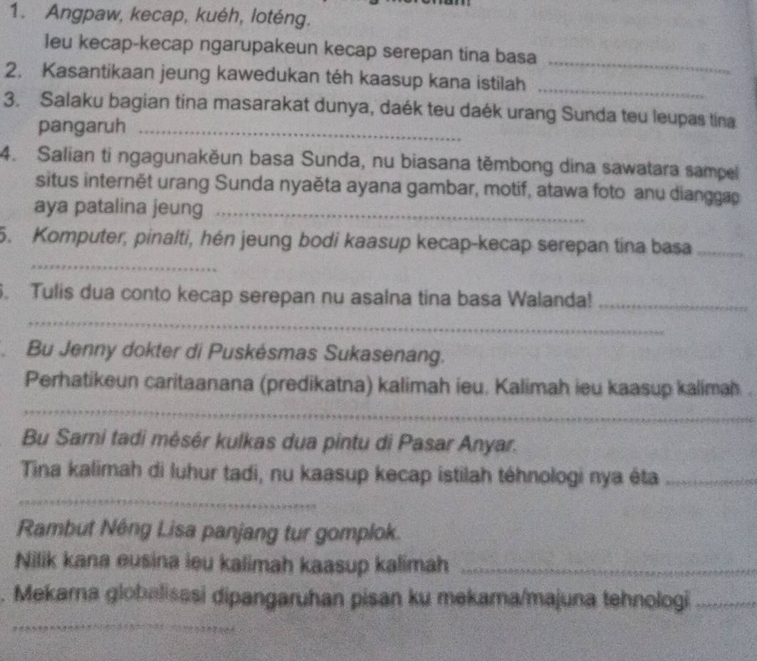 Angpaw, kecap, kuéh, loténg. 
_ 
leu kecap-kecap ngarupakeun kecap serepan tina basa 
2. Kasantikaan jeung kawedukan téh kaasup kana istilah_ 
3. Salaku bagian tina masarakat dunya, daék teu daék urang Sunda teu leupas tina 
pangaruh_ 
4. Salian ti ngagunakěun basa Sunda, nu biasana těmbong dina sawatara sampel 
situs internět urang Sunda nyaěta ayana gambar, motif, atawa foto anu dianggap 
aya patalina jeung_ 
_ 
5. Komputer, pinalti, hén jeung bodi kaasup kecap-kecap serepan tina basa_ 
. Tulis dua conto kecap serepan nu asalna tina basa Walanda!_ 
_ 
Bu Jenny dokter di Puskésmas Sukasenang. 
_ 
Perhatikeun caritaanana (predikatna) kalimah ieu. Kalimah ieu kaasup kalimah . 
Bu Sarni tadi mésér kulkas dua pintu di Pasar Anyar. 
Tina kalimah di luhur tadi, nu kaasup kecap istilah téhnologi nya éta_ 
_ 
Rambut Néng Lisa panjang tur gomplok. 
Nilik kana eusina ieu kalimah kaasup kalimah_ 
. Mekarna globalisasi dipangaruhan pisan ku mekama/majuna tehnologi_ 
_