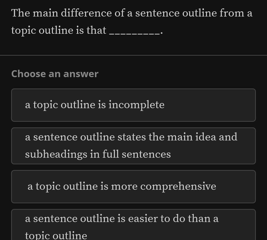 The main difference of a sentence outline from a
topic outline is that_
.
Choose an answer
a topic outline is incomplete
a sentence outline states the main idea and
subheadings in full sentences
a topic outline is more comprehensive
a sentence outline is easier to do than a
topic outline