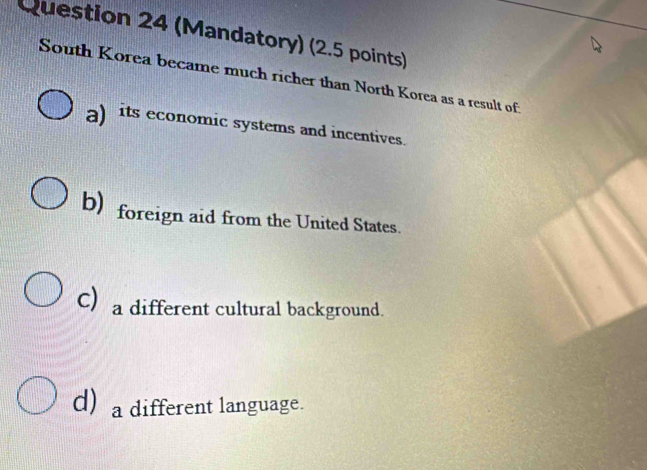 (Mandatory) (2.5 points)
South Korea became much richer than North Korea as a result of:
a) its economic systems and incentives.
b) foreign aid from the United States.
C) a different cultural background.
d) a different language.