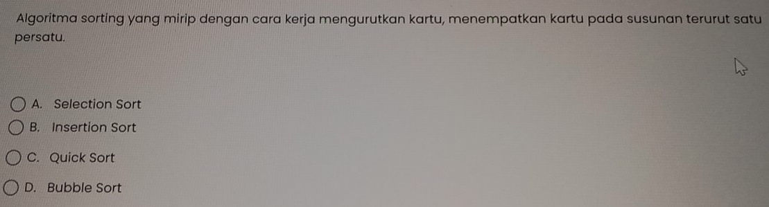 Algoritma sorting yang mirip dengan cara kerja mengurutkan kartu, menempatkan kartu pada susunan terurut satu
persatu.
A. Selection Sort
B. Insertion Sort
C. Quick Sort
D. Bubble Sort