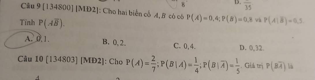 overline 35
Câu 9 [134800] [MĐ 2 : Cho hai biển cổ A, B có có P(A)=0,4; P(B)=0,8 và P(A|overline B)=0,5. 
Tinh P(Aoverline B).
A. 0.1. B. 0, 2. C. 0, 4.
D. 0,32.
Câu 10 [134803] [MĐ2]: Cho P(A)= 2/7 ; P(B|A)= 1/4 ; P(B|overline A)= 1/5 . Giá trị P(Boverline A) là
A