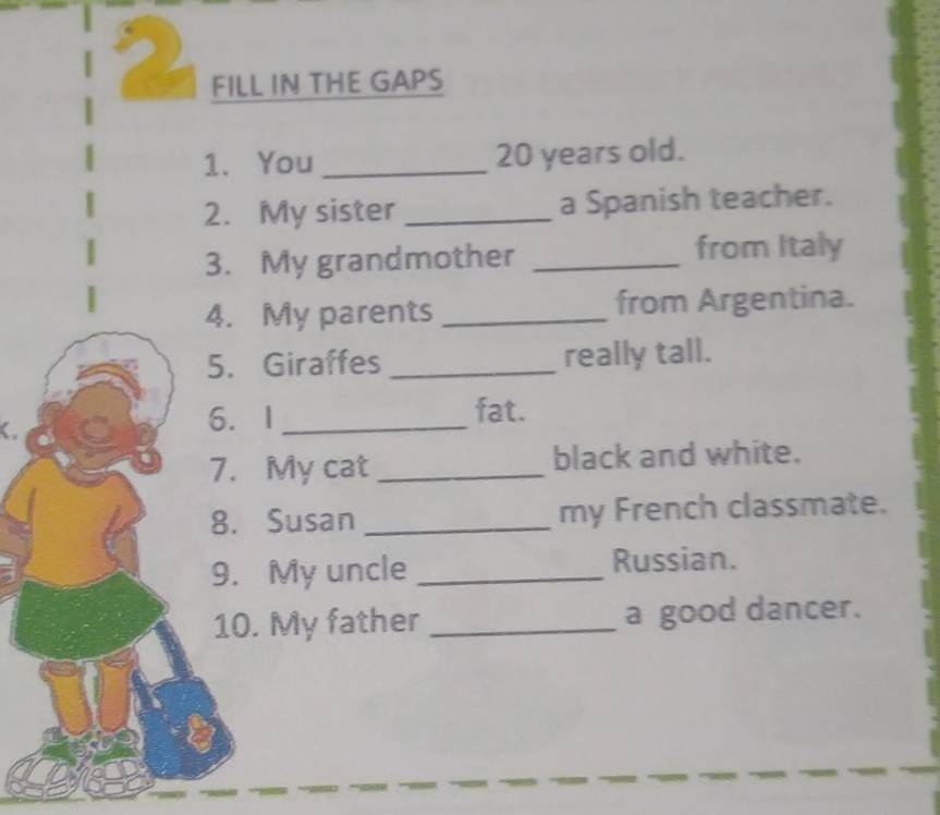 FILL IN THE GAPS 
1. You_ 20 years old. 
2. My sister _a Spanish teacher. 
3. My grandmother _from Italy 
4. My parents _from Argentina. 
5. Giraffes _really tall. 
6. I _fat. 
7. My cat _black and white. 
8. Susan _my French classmate. 
9. My uncle _Russian. 
10. My father _a good dancer.