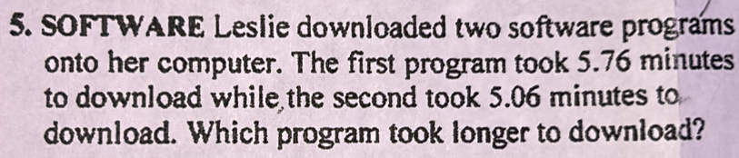 SOFTWARE Leslie downloaded two software programs 
onto her computer. The first program took 5.76 minutes
to download while the second took 5.06 minutes to 
download. Which program took longer to download?