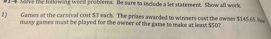 #1-4 Solve the following word problems. Be sure to include a let statement. Show all work. 
1) Games at the carnival cost $3 each. The prizes awarded to winners cost the owner $145.65. How 
many games must be played for the owner of the game to make at least $50?