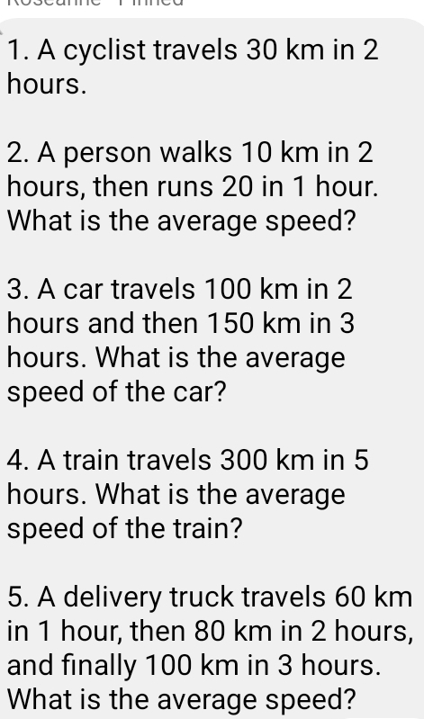 A cyclist travels 30 km in 2
hours. 
2. A person walks 10 km in 2
hours, then runs 20 in 1 hour. 
What is the average speed? 
3. A car travels 100 km in 2
hours and then 150 km in 3
hours. What is the average 
speed of the car? 
4. A train travels 300 km in 5
hours. What is the average 
speed of the train? 
5. A delivery truck travels 60 km
in 1 hour, then 80 km in 2 hours, 
and finally 100 km in 3 hours. 
What is the average speed?