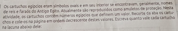 Os cartuchos egípcios eram símbolos ovais e em seu interior se encontravam, geralmente, nomes 
de reis e faraós do Antigo Egito. Atualmente são reproduzidos como amuletos de proteção. Nesta 
atividade, os cartuchos contêm números egípcios que definem um valor. Recorte da aba os cartu- 
chos e cole-os na página em ordem decrescente destes valores. Escreva quanto vale cada cartucho 
na lacuna abaixo dele: