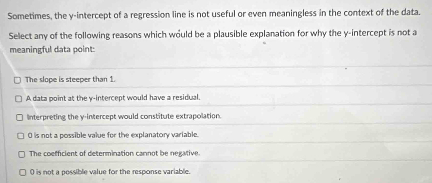 Sometimes, the y-intercept of a regression line is not useful or even meaningless in the context of the data.
Select any of the following reasons which would be a plausible explanation for why the y-intercept is not a
meaningful data point:
The slope is steeper than 1.
A data point at the y-intercept would have a residual.
Interpreting the y-intercept would constitute extrapolation.
0 is not a possible value for the explanatory variable.
The coefficient of determination cannot be negative.
0 is not a possible value for the response variable.