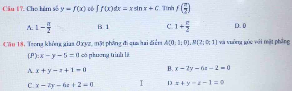 Cho hàm số y=f(x) có [ f(x)dx=xsin x+C Tính f( π /2 )
A. 1- π /2  B. 1 C. 1+ π /2  D. 0
Câu 18. Trong không gian Oxyz, mặt phăng đi qua hai điểm A(0;1;0), B(2;0;1) và vuông góc với mặt phăng
(P): x-y-5=0 có phương trình là
A. x+y-z+1=0
B. x-2y-6z-2=0
C. x-2y-6z+2=0
D. x+y-z-1=0