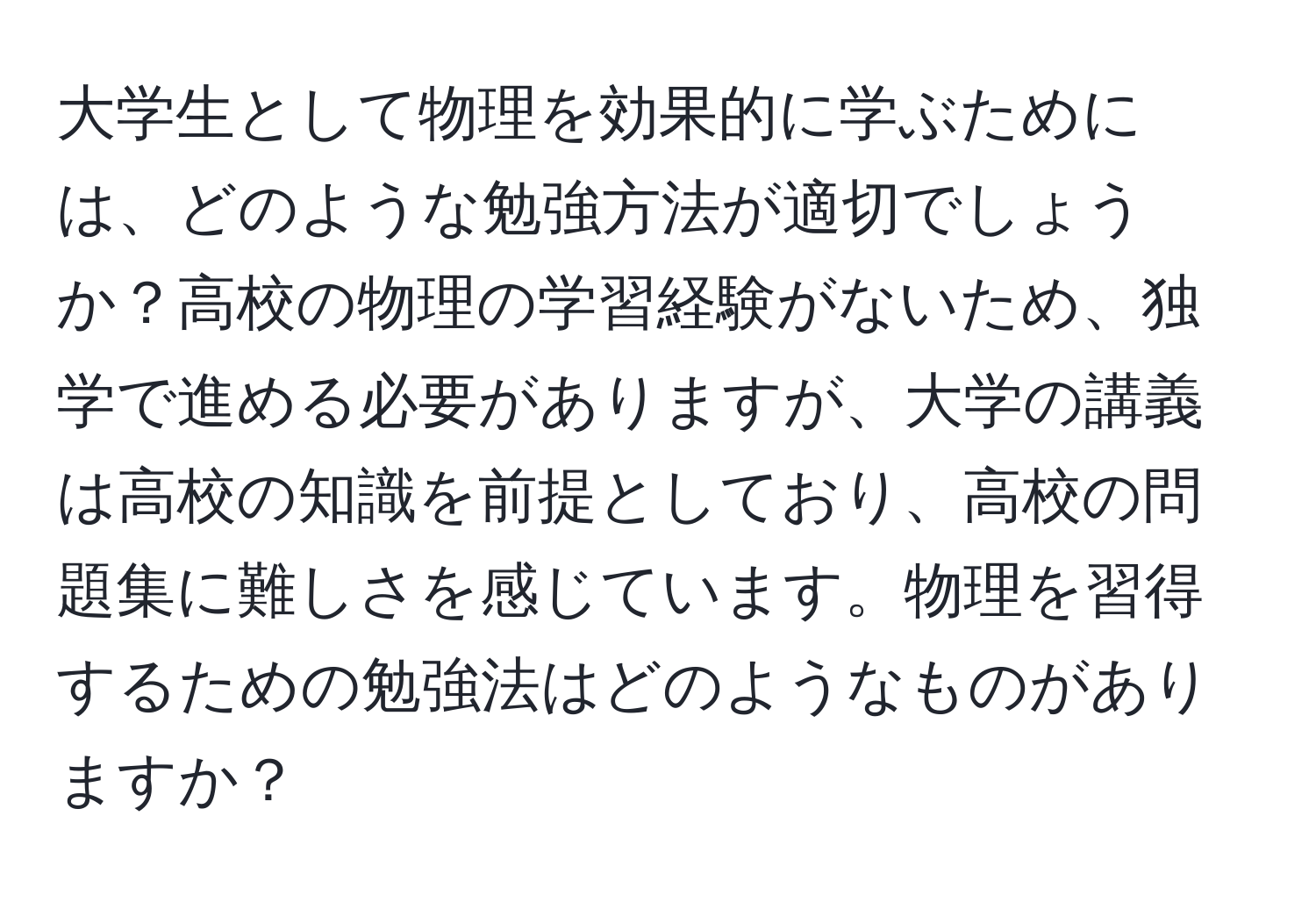 大学生として物理を効果的に学ぶためには、どのような勉強方法が適切でしょうか？高校の物理の学習経験がないため、独学で進める必要がありますが、大学の講義は高校の知識を前提としており、高校の問題集に難しさを感じています。物理を習得するための勉強法はどのようなものがありますか？