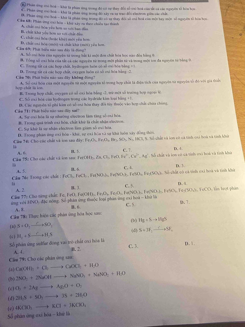 B) Phản ứng oxi hoá - khử là phản ứng trong đó có sự thay đổi số oxi hoá của tất cả các nguyên tố hóa học.
C. Phản ứng oxi hoá - khử là phản ứng trong đó xảy ra sự trao đổi electron giữa các chất.
D. Phản ứng oxi hoá - khử là phản ứng trong đó có sự thay đổi số oxi hoá của một hay một số nguyên tổ hóa học.
Câu 68: Phản ứng oxi hóa - khứ xảy ra theo chiều tạo thành
A. chất oxi hóa yếu hơn so với ban đầu.
B. chất khử yếu hơn so với chất đầu.
C. chất oxi hóa (hoặc khử) mới yếu hơn.
D. chất oxi hóa (mới) và chất khử (mới) yếu hơn.
Câu 69: Phát biểu nào sau đây là đúng?
A. Số oxi hóa của nguyên tử trong bắt kỉ một đơn chất hóa học nào đều bằng 0.
B. Tổng số oxi hóa của tắt cả các nguyên tử trong một phân tử và trong một ion đa nguyên tử bằng 0.
C. Trong tắt cả các hợp chất, hydrogen luôn có số oxi hóa bằng +1.
D. Trong tất cả các hợp chất, oxygen luôn có số oxi hóa bằng -2.
Câu 70: Phát biểu nào sau đây không đúng?
A. Số oxi hóa của một nguyên tử một nguyên tố trong hợp chất là điện tích của nguyên tử nguyên tố đó với giả thiết
hợp chất là ion.
B. Trong hợp chất, oxygen có số oxi hóa bằng -2, trừ một số trường hợp ngoại lệ.
C. Số oxi hóa của hydrogen trong các hydride kim loại bằng +1.
D. Các nguyên tố phi kim có số oxi hóa thay đổi tùy thuộc vào hợp chất chứa chúng.
Câu 71: Phát biểu nào sau đây sai?
A. Sự oxi hóa là sự nhường electron làm tăng số oxi hóa.
B. Trong quá trình oxi hóa, chất khử là chất nhận electron.
C. Sự khử là sự nhận electron làm giảm số oxi hóa.
D. Trong phản ứng oxi hóa - khử, sự oxi hóa và sự khử luôn xảy đồng thời.
Câu 74: Cho các chất và ion sau đây: Fe_2O_3,Fe_3O_4,Br_2,SO_2,N_2,HCl, S. Số chất và ion có cả tính oxi hoá và tính khử
là
A. 6. B. 5. C. 7. D. 4.
Câu 75: Cho các chất và ion sau: Fe(OH)_2,Zn,Cl_2, FeO. Fe^(2+),Cu^(2+),Ag^+. Số chất và ion có cả tính oxi hoá và tính khử
là D. 3.
A. 5. B. 6. C. 4.
* Câu 76: Trong các chất : FeCl_2,FeCl_3,Fe(NO_3)_3,Fe(NO_3)_2,FeSO_4,Fe_2(SO_4);. Số chất có cả tính oxi hoá và tính khử
là D. 4.
B. 3.
A. 2. C. 5.
Câu 77: Cho từng chất: Fe, FeO, F
ứng với HNO 3 đặc nóng. Số phản ứng thuộc loại phản ứng oxi hoá - khử là e(OH)_2,Fe_3O_4,Fe_2O_3,Fe(NO_3)_3,Fe(NO_3)_2,FeSO_4,
Fe _2(SO_4)_3,FeCO 03 lần lượt phản
C. 5. D. 7.
A. 8. B. 6.
Câu 78: Thực hiện các phản ứng hóa học sau:
(b) Hg+Sto HgS
(a) S+O_2to SO_2
(d) S+3F_2to SF_6
(c) H_2+Sto H_2S
Số phản ứng sulfur đóng vai trò chất oxi hóa là
C. 3.
A. 4. B. 2. D. 1.
Câu 79: Cho các phản ứng sau:
(a) Ca(OH)_2+Cl_2to CaOCl_2+H_2O
(b) 2NO_2+2NaOHto NaNO_3+NaNO_2+H_2O
(c) O_3+2Agto Ag_2O+O_2
(d) 2H_2S+SO_2to 3S+2H_2O
(e) 4KClO_3to KCl+3KClO_4
Số phân ứng oxi hóa - khử là