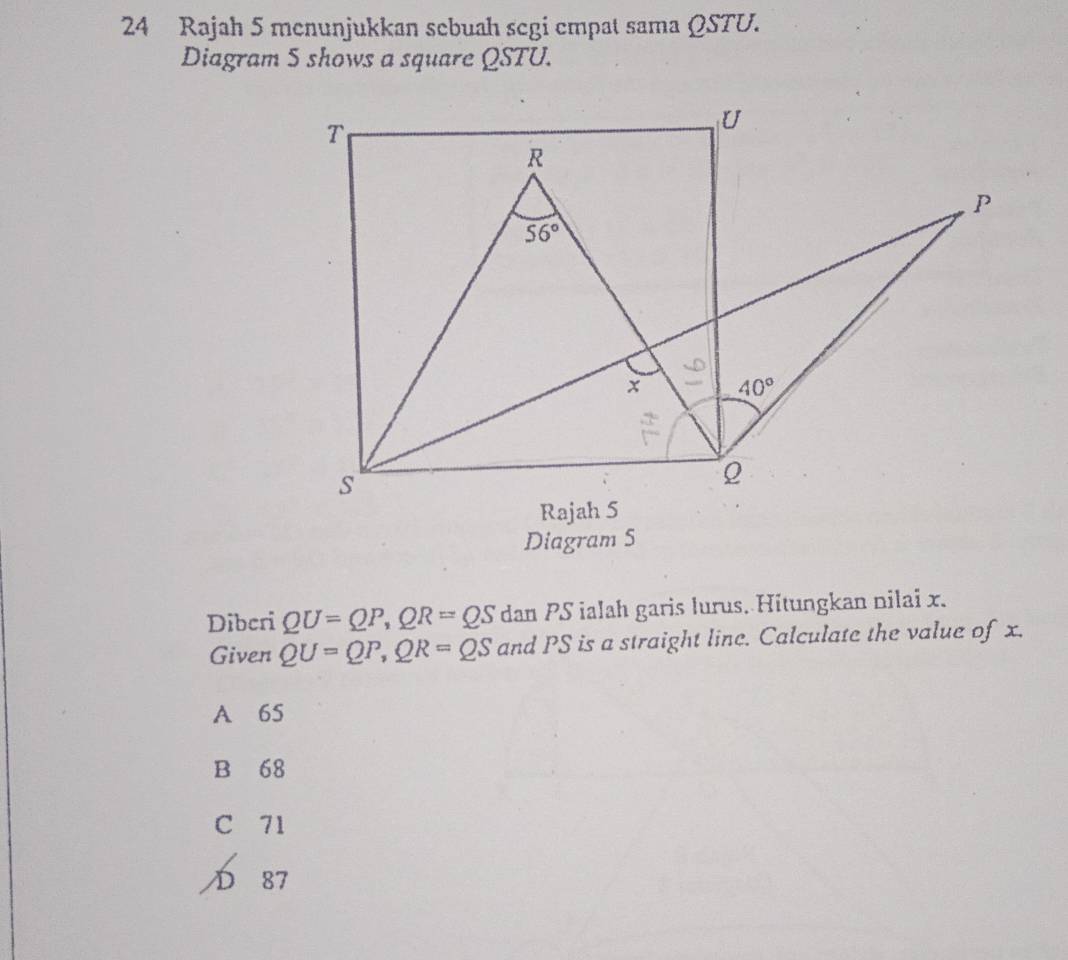 Rajah 5 menunjukkan sebuah segi empat sama ΩSTU.
Diagram 5 shows a square QSTU.
Diagram S
Diberi QU=QP,QR=QS dan PS ialah garis lurus. Hitungkan nilai x.
Given QU=QP,QR=QS and PS is a straight line. Calculate the value of x.
A 65
B 68
C 71
D 87