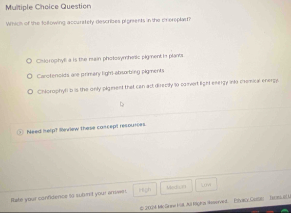 Question
Which of the following accurately describes pigments in the chloroplast?
Chlorophyll a is the main photosynthetic pigment in plants.
Carotenoids are primary light-absorbing pigments
Chlorophyll b is the only pigment that can act directly to convert light energy into chemical energy.
Need help? Review these concept resources.
Rate your confidence to submit your answer. High Medium Low
2024 McGraw Hill. All Rights Reserved. Privacy Center Terms of U