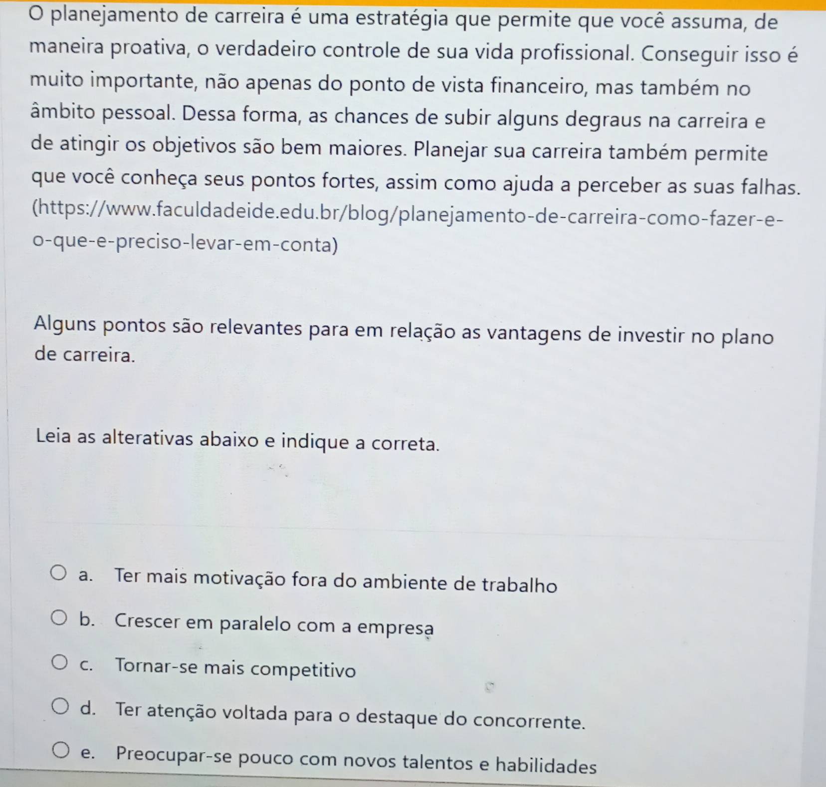 planejamento de carreira é uma estratégia que permite que você assuma, de
maneira proativa, o verdadeiro controle de sua vida profissional. Conseguir isso é
muito importante, não apenas do ponto de vista financeiro, mas também no
âmbito pessoal. Dessa forma, as chances de subir alguns degraus na carreira e
de atingir os objetivos são bem maiores. Planejar sua carreira também permite
que você conheça seus pontos fortes, assim como ajuda a perceber as suas falhas.
(https://www.faculdadeide.edu.br/blog/planejamento-de-carreira-como-fazer-e-
o-que-e-preciso-levar-em-conta)
Alguns pontos são relevantes para em relação as vantagens de investir no plano
de carreira.
Leia as alterativas abaixo e indique a correta.
a. Ter mais motivação fora do ambiente de trabalho
b. Crescer em paralelo com a empresa
c. Tornar-se mais competitivo
d. Ter atenção voltada para o destaque do concorrente.
e. Preocupar-se pouco com novos talentos e habilidades