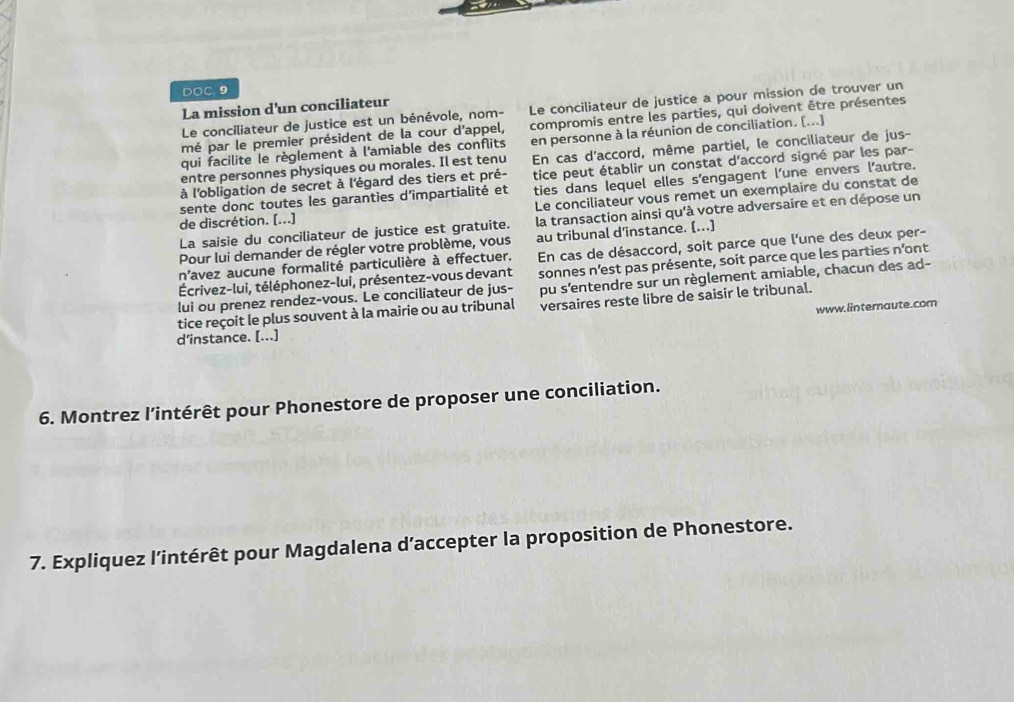 DOC. 9
La mission d'un conciliateur
Le conciliateur de justice est un bénévole, nom- Le conciliateur de justice a pour mission de trouver un
mé par le premier président de la cour d'appel, compromis entre les parties, qui doivent être présentes
qui facilite le règlement à l'amiable des conflits en personne à la réunion de conciliation. [...]
entre personnes physiques ou morales. Il est tenu En cas d'accord, même partiel, le conciliateur de jus-
à l'obligation de secret à l'égard des tiers et pré- tice peut établir un constat d’accord signé par les par-
sente donc toutes les garanties d’impartialité et ties dans lequel elles s'engagent l'une envers l'autre.
Le conciliateur vous remet un exemplaire du constat de
La saisie du conciliateur de justice est gratuite. la transaction ainsi qu'à votre adversaire et en dépose un
de discrétion. [...]
Pour lui demander de régler votre problème, vous au tribunal d'instance. [...]
n'avez aucune formalité particulière à effectuer. En cas de désaccord, soit parce que l'une des deux per-
Écrivez-lui, téléphonez-lui, présentez-vous devant sonnes n’est pas présente, soit parce que les parties n'ont
tice reçoit le plus souvent à la mairie ou au tribunal pu s'entendre sur un règlement amiable, chacun des ad-
versaires reste libre de saisir le tribunal.
lui ou prenez rendez-vous. Le conciliateur de jus-
d’instance. [...] www.linternaute.com
6. Montrez l’intérêt pour Phonestore de proposer une conciliation.
7. Expliquez l'intérêt pour Magdalena d’accepter la proposition de Phonestore.