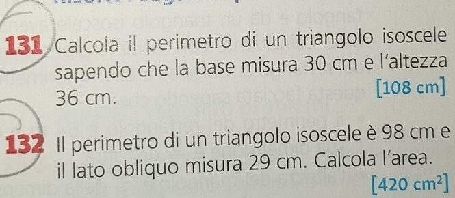 131 Calcola il perimetro di un triangolo isoscele 
sapendo che la base misura 30 cm e l’altezza
36 cm. [108 cm]
132 Il perimetro di un triangolo isoscele è 98 cm e 
il lato obliquo misura 29 cm. Calcola l’area.
[420cm^2]