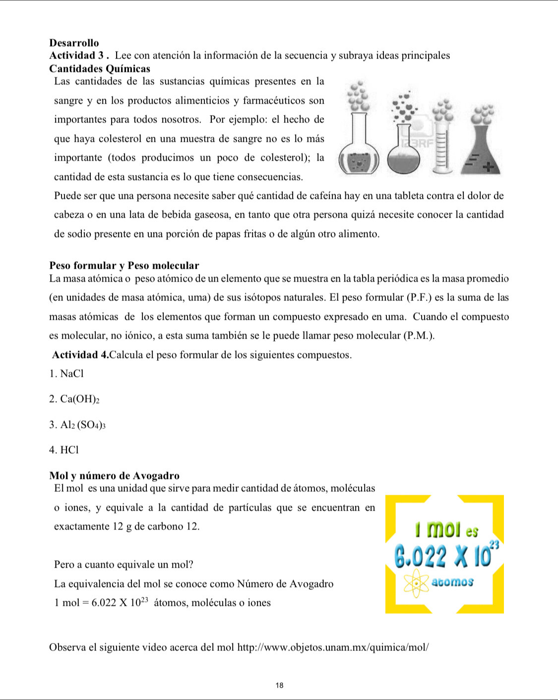 Desarrollo
Actividad 3 . Lee con atención la información de la secuencia y subraya ideas principales
Cantidades Químicas
Las cantidades de las sustancias químicas presentes en la
sangre y en los productos alimenticios y farmacéuticos son
importantes para todos nosotros. Por ejemplo: el hecho de
que haya colesterol en una muestra de sangre no es lo más
importante (todos producimos un poço de colesterol); la
cantidad de esta sustancia es lo que tiene consecuencias.
Puede ser que una persona necesite saber qué cantidad de cafeína hay en una tableta contra el dolor de
cabeza o en una lata de bebida gaseosa, en tanto que otra persona quizá necesite conocer la cantidad
de sodio presente en una porción de papas fritas o de algún otro alimento.
Peso formular y Peso molecular
La masa atómica o peso atómico de un elemento que se muestra en la tabla periódica es la masa promedio
(en unidades de masa atómica, uma) de sus isótopos naturales. El peso formular (P.F.) es la suma de las
masas atómicas de los elementos que forman un compuesto expresado en uma. Cuando el compuesto
es molecular, no iónico, a esta suma también se le puede llamar peso molecular (P.M.).
Actividad 4.Calcula el peso formular de los siguientes compuestos.
1. NaCl
2. Ca(OH)_2
3. Al_2(SO_4)_3
4. HCl
Mol y número de Avogadro
El mol es una unidad que sirve para medir cantidad de átomos, moléculas
o iones, y equivale a la cantidad de partículas que se encuentran en
exactamente 12 g de carbono 12. 
Pero a cuanto equivale un mol?
La equivalencia del mol se conoce como Número de Avogadro
1mol=6.022* 10^(23) átomos, moléculas o iones
Observa el siguiente video acerca del mol http://www.objetos.unam.mx/quimica/mol/
18