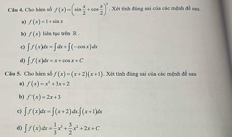 Cho hàm số f(x)=(sin  x/2 +cos  x/2 )^2. Xét tính đúng sai của các mệnh đề sau. 
a) f(x)=1+sin x
b) f(x) liên tục trên R. 
c) ∈t f(x)dx=∈t dx+∈t (-cos x)dx
d) ∈t f(x)dx=x+cos x+C
Câu 5. Cho hàm số f(x)=(x+2)(x+1). Xét tính đúng sai của các mệnh đề sau 
a) f(x)=x^2+3x+2
b) f'(x)=2x+3
c) ∈t f(x)dx=∈t (x+2)dx.∈t (x+1)dx
d) ∈t f(x)dx= 1/3 x^3+ 3/2 x^2+2x+C