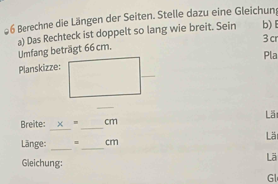 Berechne die Längen der Seiten. Stelle dazu eine Gleichung 
a) Das Rechteck ist doppelt so lang wie breit. Sein b) E
3 cr 
Umfang beträgt 66 cm. 
Pla 
Planskizze: 
_ 
Läi 
_ 
Breite: x= _ cm
ä 
Länge: _= _ cm
Lä 
Gleichung: 
Gl