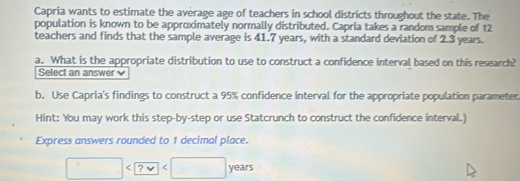 Capria wants to estimate the average age of teachers in school districts throughout the state. The 
population is known to be approximately normally distributed. Capria takes a random sample of 12
teachers and finds that the sample average is 41.7 years, with a standard deviation of 2.3 years. 
a. What is the appropriate distribution to use to construct a confidence interval based on this research? 
Select an answer 
b. Use Capria's findings to construct a 95% confidence interval for the appropriate population parameter. 
Hint: You may work this step-by-step or use Statcrunch to construct the confidence interval.) 
Express answers rounded to 1 decimal place.
□ ye ars