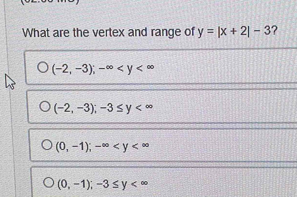 What are the vertex and range of y=|x+2|-3 ?
(-2,-3); -∈fty
(-2,-3);-3≤ y
(0,-1); -∈fty
(0,-1); -3≤ y