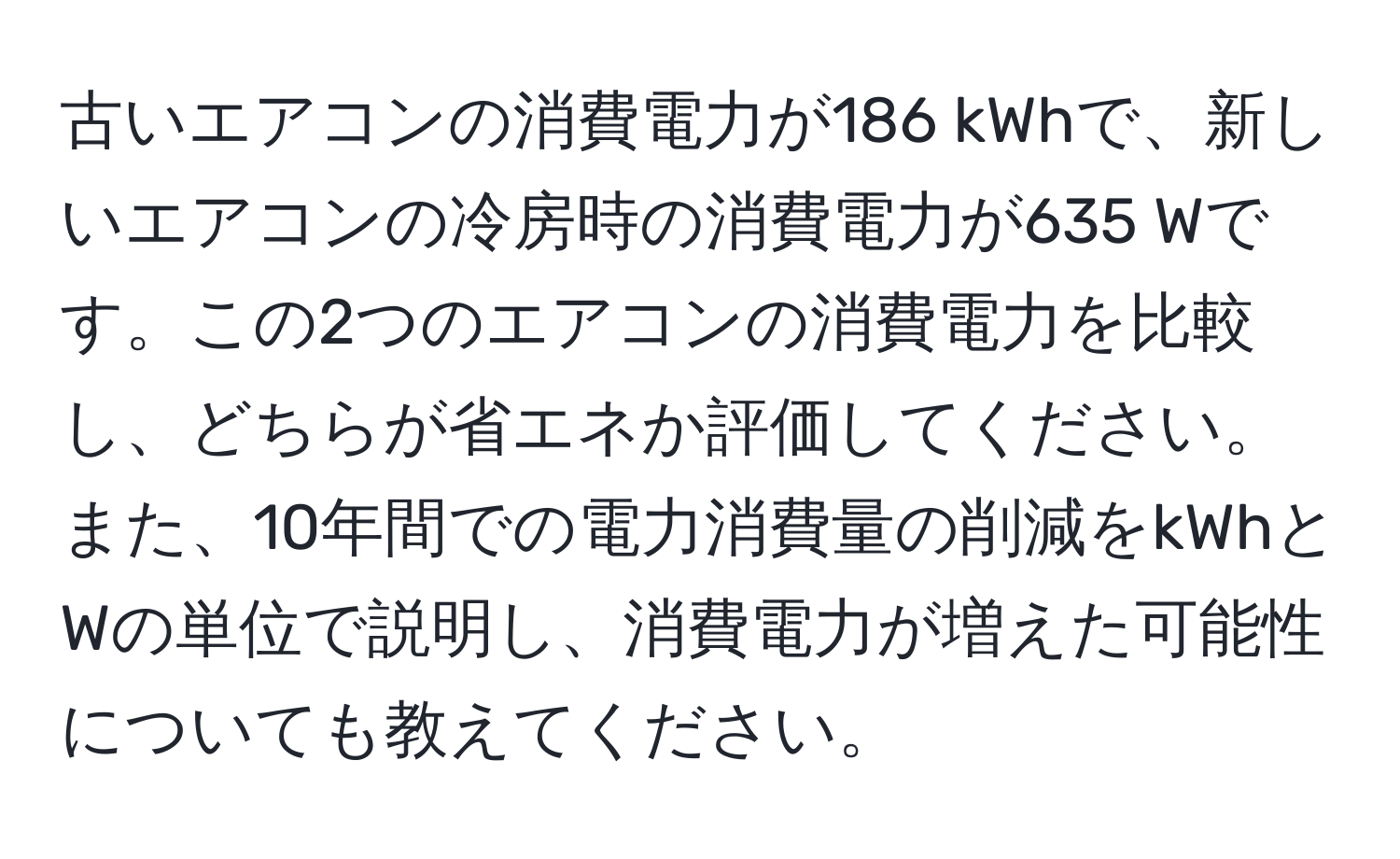 古いエアコンの消費電力が186 kWhで、新しいエアコンの冷房時の消費電力が635 Wです。この2つのエアコンの消費電力を比較し、どちらが省エネか評価してください。また、10年間での電力消費量の削減をkWhとWの単位で説明し、消費電力が増えた可能性についても教えてください。