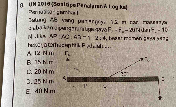 UN 2016 (Soal tipe Penalaran & Logika)
Perhatikan gambar !
Batang AB yang panjangnya 1,2 m dan massanya
diabaikan dipengaruhi tiga gaya F_A=F_c=20N dan F_B=10
N. Jika AP:AC:AB=1:2:4 , besar momen gaya yang
bekerja terhadap titik P adalah.....
A. 12 N.m
B. 15 N.m
C. 20 N.m
D. 25 N.m
E. 40 N.m