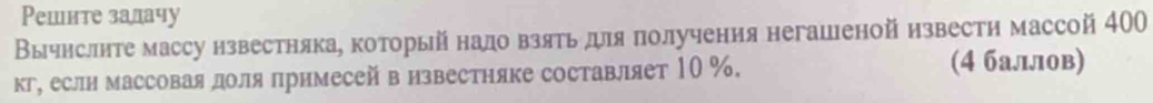 Решнте залачу 
Вычнслите массу нзвестняка, который нало взять для πолучения негашеной извести массой 400
кг, еслн массоваядоля лримесей визвестняке составляет 10 %. 
(4 баллов)