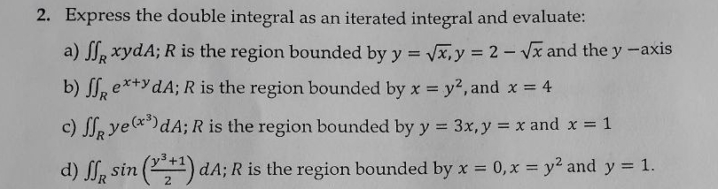 Express the double integral as an iterated integral and evaluate: 
a) ∈t ∈t _RxydA; R is the region bounded by y=sqrt(x), y=2-sqrt(x) and the y -axis 
b) ∈t ∈t _Re^(x+y)dA; R is the region bounded by x=y^2 , and x=4
c) ∈t ∈t _Rye^((x^3)) A dA; R is the region bounded by y=3x, y=x and x=1
d) ∈t ∈t _Rsin ( (y^3+1)/2 )dA; R is the region bounded by x=0, x=y^2 and y=1.