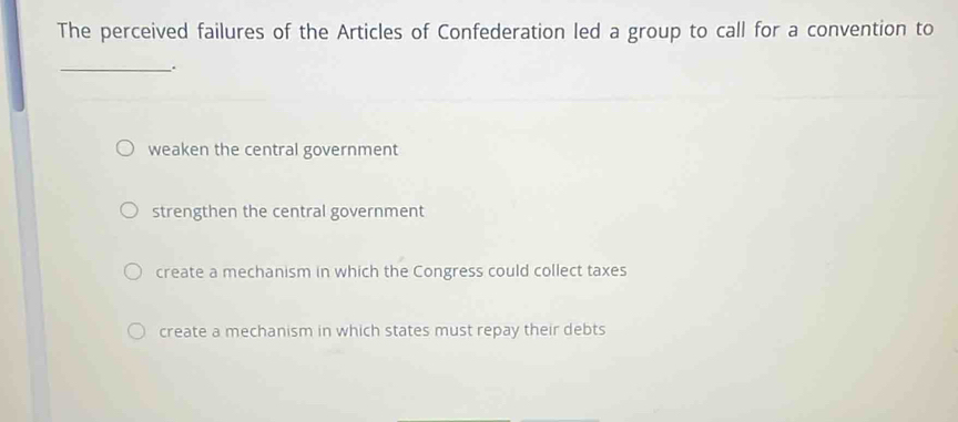 The perceived failures of the Articles of Confederation led a group to call for a convention to
_
weaken the central government
strengthen the central government
create a mechanism in which the Congress could collect taxes
create a mechanism in which states must repay their debts