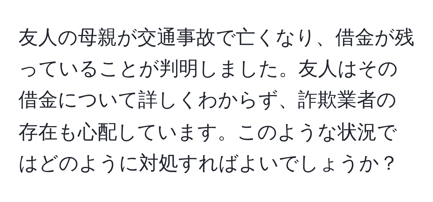 友人の母親が交通事故で亡くなり、借金が残っていることが判明しました。友人はその借金について詳しくわからず、詐欺業者の存在も心配しています。このような状況ではどのように対処すればよいでしょうか？