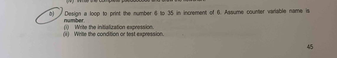 Whle the complete psddot 
b) Design a loop to print the number 6 to 35 in increment of 6. Assume counter variable name is 
number. 
(i) Write the initialization expression. 
(ii) Write the condition or test expression. 
45