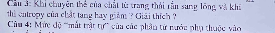 Cầu 3: Khi chuyên thể của chất từ trạng thái rắn sang lỏng và khí 
thì entropy của chất tang hay giảm ? Giải thích ? 
Câu 4: Mức độ “mất trật tự” của các phân tử nước phụ thuộc vào