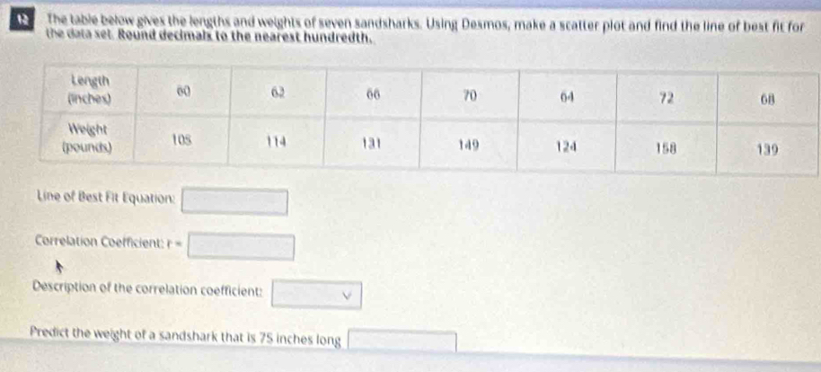 The table below gives the lengths and weights of seven sandsharks. Using Desmos, make a scatter plot and find the line of best fit for 
the data set. Round decimals to the nearest hundredth. 
Line of Best Fit Equation: □ 
Correlation Coefficient: r=□
Description of the correlation coefficient: □ vee 
Predict the weight of a sandshark that is 75 inches long □