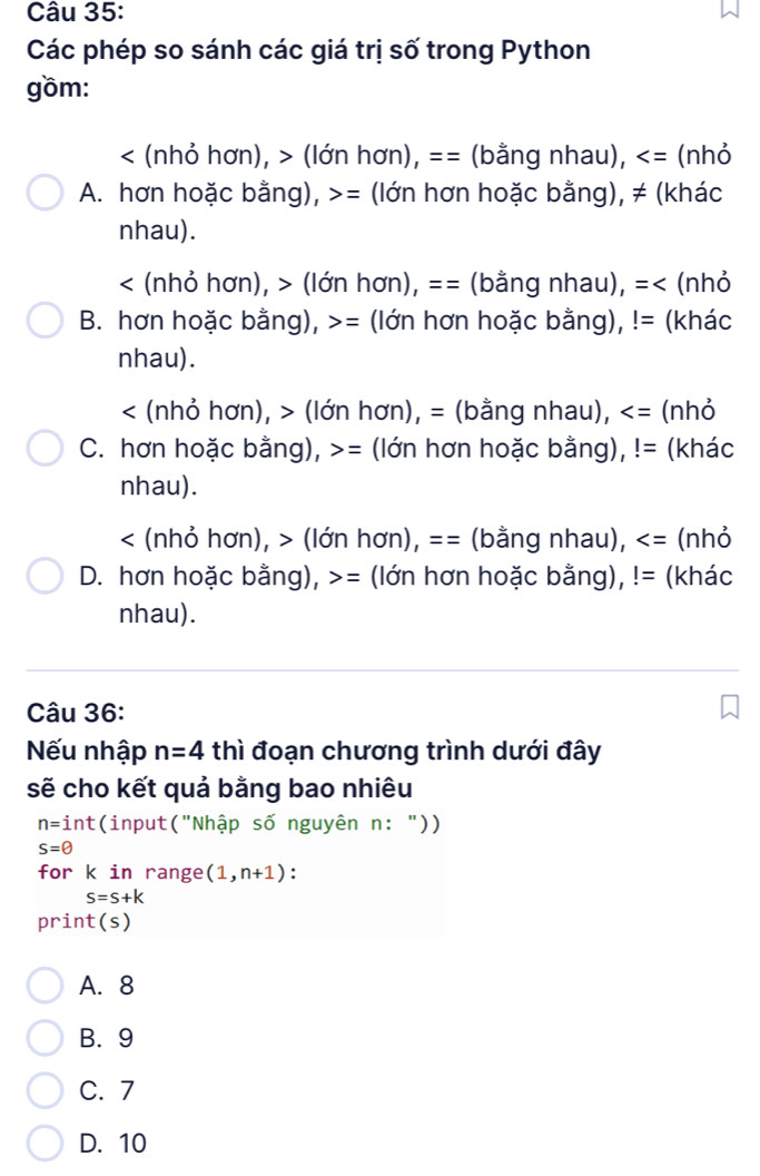 Các phép so sánh các giá trị số trong Python
gồm:
< (nhỏ hơn),  (lớn hơn), == (bằng nhau), (nhỏ
A. hơn hoặc bằng), = (lớn hơn hoặc bằng), ≠ (khác
nhau).
< (nhỏ hơn), > (lớn hơn), == (bằng nhau), =< (nhỏ
B. hơn hoặc bằng),  = (lớn hơn hoặc bằng), != (khác
nhau).
< (nhỏ hơn),  (lớn hơn), = (bằng nhau), (nhỏ
C. hơn hoặc bằng), = (lớn hơn hoặc bằng), != (khác
nhau).
< (nhỏ hơn),  (lớn hơn), == (bằng nhau), (nhỏ
D. hơn hoặc bằng), >= (lớn hơn hoặc bằng), != (khác
nhau).
Câu 36:
Nếu nhập n=4 thì đoạn chương trình dưới đây
sẽ cho kết quả bằng bao nhiêu
n=int (input("Nhập số nguyên n: "))
s=θ
for k in range (1,n+1) :
S=S+k
print(s)
A. 8
B. 9
C. 7
D. 10