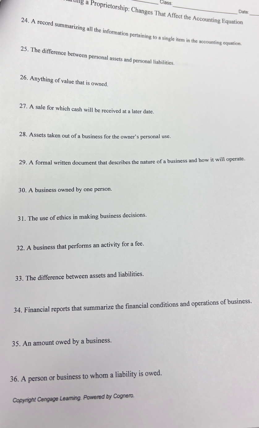 Class: 
Date 
ig a Proprietorship: Changes That Affect the Accounting Equation_ 
24. A record summarizing all the information pertaining to a single item in the accounting equation 
25. The difference between personal assets and personal liabilities. 
26. Anything of value that is owned. 
27. A sale for which cash will be received at a later date. 
28. Assets taken out of a business for the owner’s personal use. 
29. A formal written document that describes the nature of a business and how it will operate. 
30. A business owned by one person. 
31. The use of ethics in making business decisions. 
32. A business that performs an activity for a fee. 
33. The difference between assets and liabilities. 
34. Financial reports that summarize the financial conditions and operations of business. 
35. An amount owed by a business. 
36. A person or business to whom a liability is owed. 
Copyright Cengage Learning. Powered by Cognero.