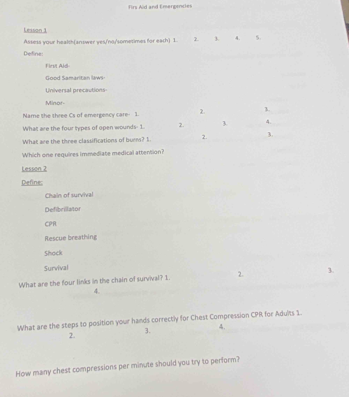 Firs Aid and Emergencies
Lesson 1
Assess your health(answer yes/no/sometimes for each) 1. 2. 3. 4. 5.
Define:
First Aid-
Good Samaritan laws-
Universal precautions-
Minor-
Name the three Cs of emergency care- 1.
2.
3.
What are the four types of open wounds- 1. 2. 3. A.
What are the three classifications of burns? 1. 2.
3.
Which one requires immediate medical attention?
Lesson 2
Define:
Chain of survival
Defibrillator
CPR
Rescue breathing
Shock
Survival
What are the four links in the chain of survival? 1. 2.
3.
4.
What are the steps to position your hands correctly for Chest Compression CPR for Adults 1.
A.
2.
3.
How many chest compressions per minute should you try to perform?