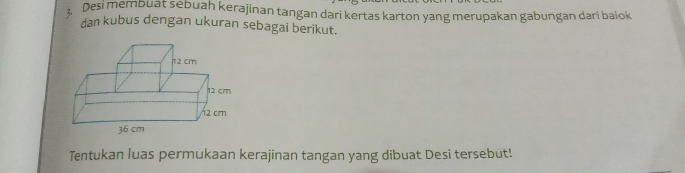 Desi membuat sebuah kerajinan tangan dari kertas karton yang merupakan gabungan dari balok 
dan kubus dengan ukuran sebagai berikut. 
Tentukan luas permukaan kerajinan tangan yang dibuat Desi tersebut!