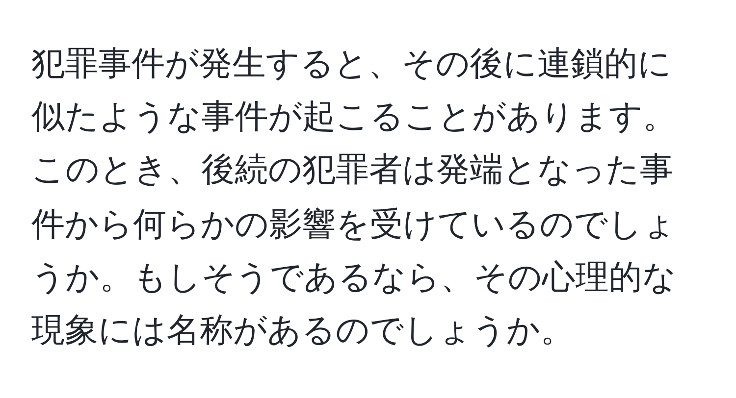 犯罪事件が発生すると、その後に連鎖的に似たような事件が起こることがあります。このとき、後続の犯罪者は発端となった事件から何らかの影響を受けているのでしょうか。もしそうであるなら、その心理的な現象には名称があるのでしょうか。