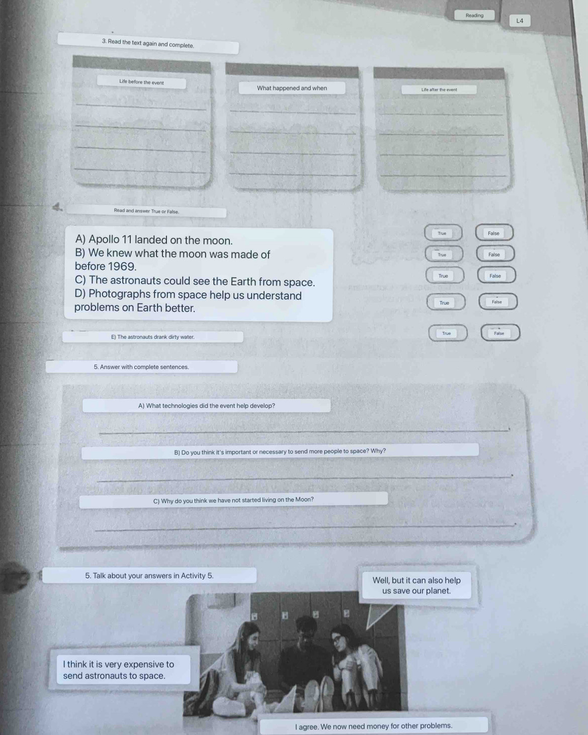 Reading L4
3. Read the text again and complete.
Life before the event
What happened and when
_
_
_
_
_
_
_
_
_
_
_
_
4. Read and answer True or False
True Faise
A) Apollo 11 landed on the moon.
B) We knew what the moon was made of
True False
before 1969.
True False
C) The astronauts could see the Earth from space.
D) Photographs from space help us understand
True False
problems on Earth better.
True False
E) The astronauts drank dirty water.
5. Answer with complete sentences.
A) What technologies did the event help develop?
_
B) Do you think it's important or necessary to send more people to space? Why?
_.
C) Why do you think we have not started living on the Moon?
_
5. Talk about your answers in Activity 5. Well, but it can also help
us save our planet.
I think it is very expensive to
send astronauts to space.
I agree. We now need money for other problems.