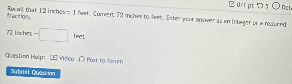 □ 0/1 pt つ 5 ⓘ Det 
fraction. 
Recall that 12inches=1 feet. Convert 72 inches to feet. Enter your answer as an integer or a reduced
72 inches =□ f eet 
Question Help: Video D Post to forum 
Submit Question