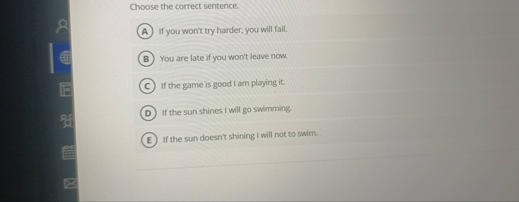 Choose the correct sentence.
A )If you won't try harder, you will fail.
B  You are late if you won't leave now.
C ) If the game is good I am playing it.
D If the sun shines I will go swimming.
Q
E  If the sun doesn't shining I will not to swim.