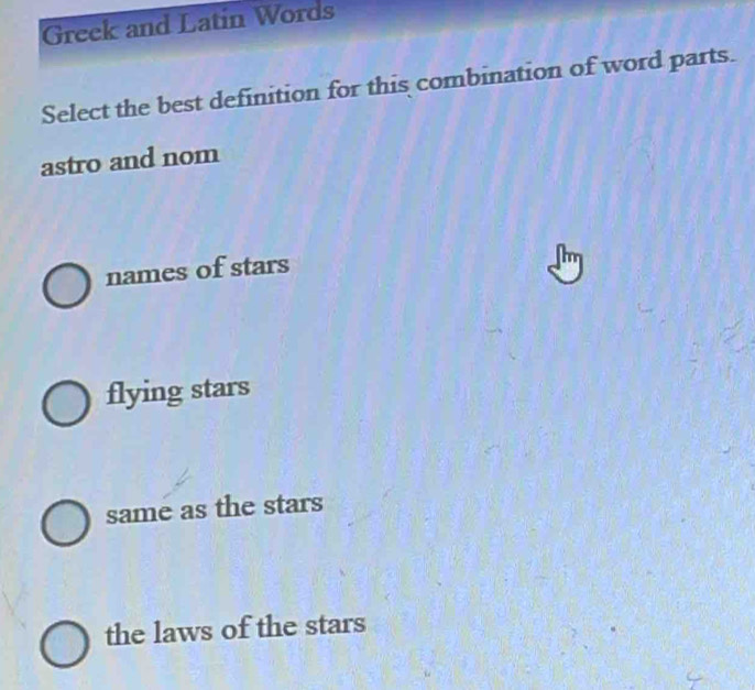 Greek and Latin Words
Select the best definition for this combination of word parts.
astro and nom
names of stars
flying stars
same as the stars
the laws of the stars