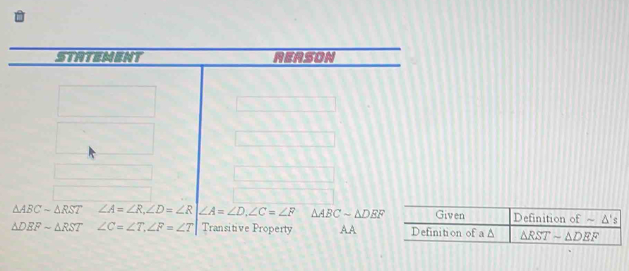 STATEMENT REASON
△ ABCsim △ RST∠ A=∠ R,∠ D=∠ R ∠ A=∠ D,∠ C=∠ F △ ABCsim △ DEF
△ DEFsim △ RST∠ C=∠ T,∠ F=∠ T Transitive Property A A