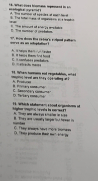 ecological pyramid? 16. What does biomass represent in an
A. The number of species at each level
Herve B. The total mass of organisms at a trophic
C. The amount of energy avaitable D. The number of predators
serve as an adaptation? 17. How does the zebra's striped pattern
A. it helps them run faster B. It helps them find food
D. It attracts mates C. it confuses predators
18. When humans eat vegetables, what
trophic level are they operating at?
A. Producer B. Primary consumer
C. Secondary consumer D. Tertiary consumer
higher trophic levels is correct? 19. Which statement about organisms at
A. They are always smalier in size
number B. They are usually larger but fewer in
C. They always have more biomass
D. They produce their own energy