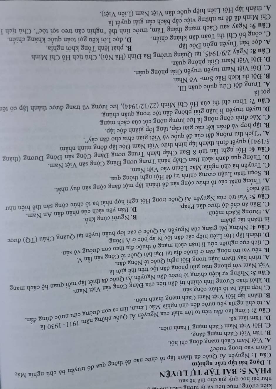 kiến cường, mục tiểu và lý tường cách mà
như bài học quý giá cho thế hệ sau.
phần 5: bài tập tự luyện
Câu 1: Nguyễn Ái Quốc đã thành lập tổ chức nào để thông qua đó truyền bá chủ nghĩa Mác
1. Dạng bài tập trắc nghiệm
Lênin vào trong nước?
A. Việt Nam Cách mạng đồng chí hội.
B. Tân Việt Cách mạng đảng.
C. Hội Việt Nam Cách mạng Thanh niên.
D. Tâm tâm xã.
Câu 2: Công lao đầu tiên to lớn nhất của Nguyễn Ái Quốc những năm 1911- 1930 là
A. từ chủ nghĩa yêu nước đến chú nghĩa Mác Lênin, tìm ra con đường cứu nước đúng đắn
B. thành lập Hội Việt Nam Cách mạng thanh niên.
C. hợp nhất ba tổ chức cộng sản.
D. khởi thảo Cương lĩnh chính trị đầu tiên của Đảng Cộng sản Việt Nam.
Câu 3: Những sự kiện chứng tỏ bước đầu Nguyễn Ải Quốc đã thiết lập mối quan hệ cách mạng
Việt Nam với phong trào giải phóng dân tộc trên thế giới là
A. trình bày tham luận trong Hội nghị Quốc tế Nông dân.
B. nêu vai trò nông dân ở thuộc địa tại Đại hội Quốc tế Cộng sản lần V.
C. tích cực nghiên cứu lí luận cách mạng ở thuộc địa theo con đường vô sản.
D. thành lập Hội Liên hiệp các dân tộc bị áp bức ở Á Đông.
Câu 4: Những bải giảng của Nguyễn Ái Quốc ở các lớp huấn luyện tại Quảng Châu (TQ) được
in thành tác phẩm
A. Đường Kách mệnh. B. Người cùng khổ.
C. Bản án chế độ thực dân Pháp. D. Bản yêu sách của nhân dân An Nam.
Câu 5: Vai trò của Nguyễn Ái Quốc trong Hội nghị hợp nhất ba tổ chức cộng sản thể hiện như
thế nào?
A. Thống nhất các tổ chức cộng sản để thành lập một đảng cộng sản duy nhất.
B. Soạn thảo Luận cương chính trị để Hội nghị thông qua.
C. Truyền bá chủ nghĩa Mác Lênin vào Việt Nam.
D. Thông qua danh sách Ban Chấp hành Trung ương Đảng Cộng sản Việt Nam.
Câu 6: Hội nghị lần thứ 8 Ban Chấp hành Trung ương Đảng Cộng sản Đông Dương (tháng
5/1941) quyết định thành lập hình thức Việt Nam Độc lập đồng minh nhằm
A. “Tịch thu ruộng đất của đế quốc và Việt gian chia cho dân cảy”.
B. tập hợp và đoàn kết các giai cấp, tầng lớp giành độc lập.
C. Xác định công nông là lực lượng nòng cốt của cách mạng.
D. tuyên truyền lí luận giải phóng dân tộc trong quần chúng.
Câu 7: Theo chỉ thị của Hồ Chí Minh (22/12/1944), lực lượng vũ trang được thành lập có tên
gọi là
A. Trung đội Cứu quốc quân III.
B. Đội du kích Bắc Sơn- Võ Nhai.
C. Đội Việt Nam tuyên truyền Giải phóng quân.
D. Đội Việt Nam Giải phóng quân.
Câu 8: Ngày 2/9/1945, tại Quảng trường Ba Đình (Hà Nội), Chủ tịch Hồ Chí Minh
A. đọc bản Tuyên ngôn Độc lập.
B. phát lệnh Tổng khởi nghĩa.
C. công bố Chỉ thị Toàn dân kháng chiến. D. đọc Lời kêu gọi toàn quốc kháng chiến.
Câu 9: Ngay sau Cách mạng tháng Tám, trước tình thế “nghìn cân treo sợi tóc”. Chủ tịch H
Chí Minh đã đề ra những việc cấp bách cần giải quyết là
A. thành lập Hội Liên hiệp quốc dân Việt Nam (Liên Việt).
